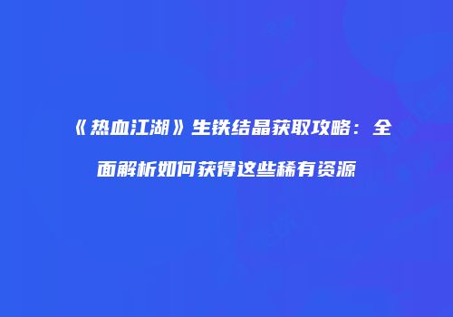 《热血江湖》生铁结晶获取攻略：全面解析如何获得这些稀有资源