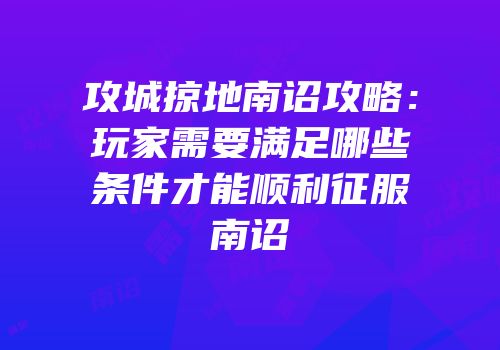 攻城掠地南诏攻略：玩家需要满足哪些条件才能顺利征服南诏