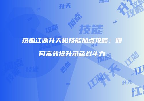 热血江湖升天枪技能加点攻略:如何高效提升角色战斗力