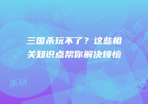三国杀玩不了？这些相关知识点帮你解决烦恼