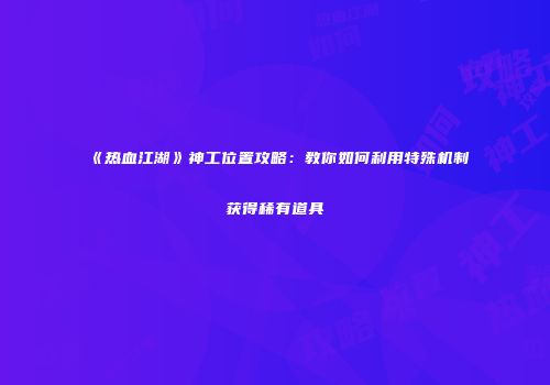《热血江湖》神工位置攻略：教你如何利用特殊机制获得稀有道具
