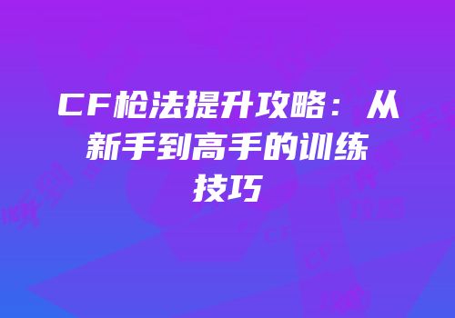 CF枪法提升攻略：从新手到高手的训练技巧