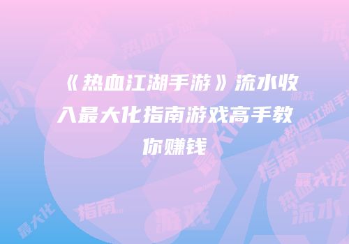 《热血江湖手游》流水收入最大化指南游戏高手教你赚钱