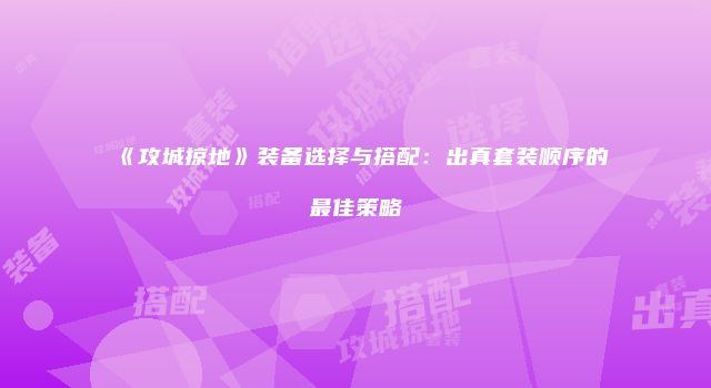 《攻城掠地》装备选择与搭配：出真套装顺序的最佳策略