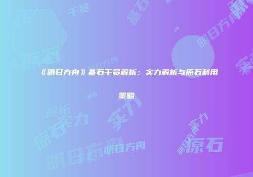 《明日方舟》基石干员解析：实力解析与原石利用策略