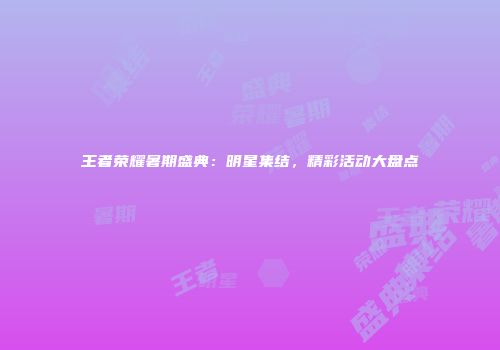 王者荣耀暑期盛典：明星集结，精彩活动大盘点