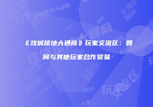 《攻城掠地大通商》玩家交流区：如何与其他玩家合作贸易