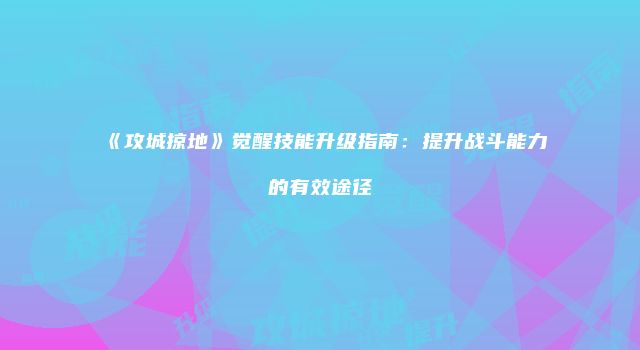 《攻城掠地》觉醒技能升级指南：提升战斗能力的有效途径