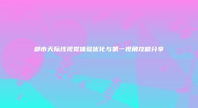 都市天际线视觉体验优化与第一视角攻略分享