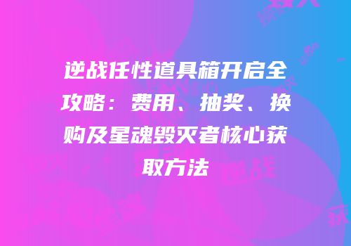 逆战任性道具箱开启全攻略：费用、抽奖、换购及星魂毁灭者核心获取方法