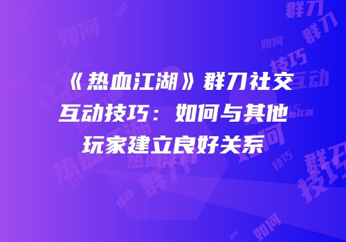 《热血江湖》群刀社交互动技巧：如何与其他玩家建立良好关系