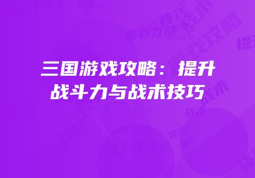三国游戏攻略：提升战斗力与战术技巧