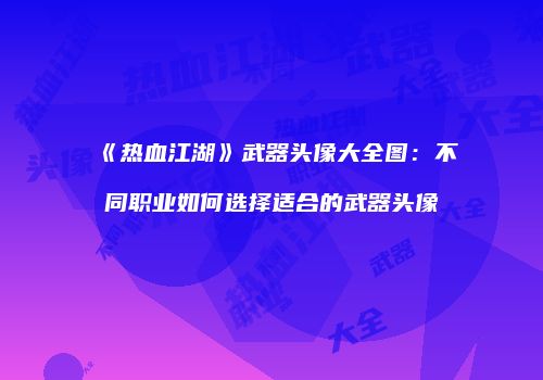 《热血江湖》武器头像大全图：不同职业如何选择适合的武器头像
