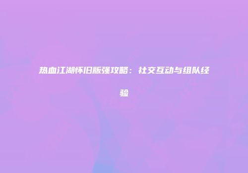 热血江湖怀旧版强攻略：社交互动与组队经验