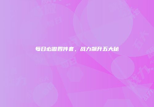 每日必做四件套，战力飙升五大秘