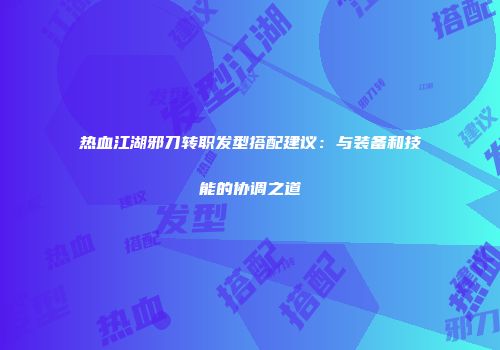 热血江湖邪刀转职发型搭配建议：与装备和技能的协调之道