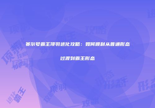 赛尔号霸王项羽进化攻略:如何顺利从普通形态过渡到霸王形态