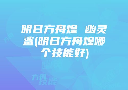 明日方舟煌 幽灵鲨(明日方舟煌哪个技能好)