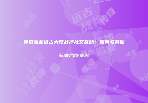 传奇霸业远古大陆战神社交互动：如何与其他玩家合作交流