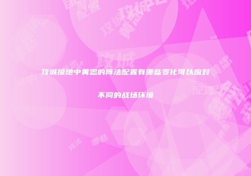 攻城掠地中黄忠的阵法配置有哪些变化可以应对不同的战场环境