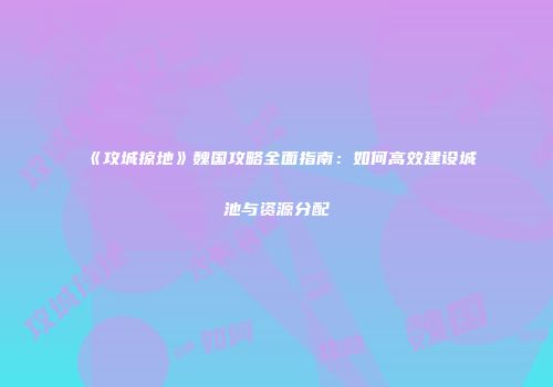 《攻城掠地》魏国攻略全面指南：如何高效建设城池与资源分配