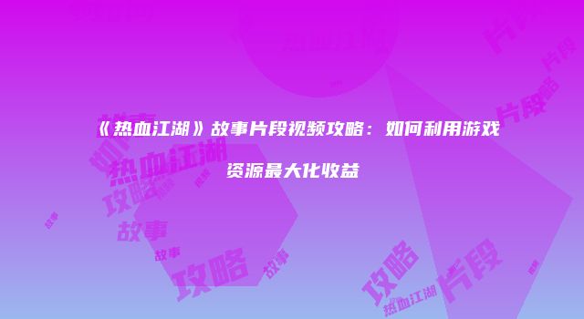 《热血江湖》故事片段视频攻略：如何利用游戏资源最大化收益