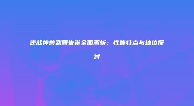 逆战神兽武器朱雀全面解析：性能特点与地位探讨