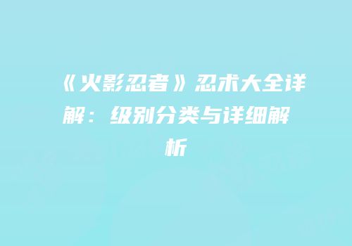 《火影忍者》忍术大全详解：级别分类与详细解析
