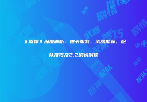 《原神》深度解析：抽卡机制、武器推荐、配队技巧及2.2剧情解读