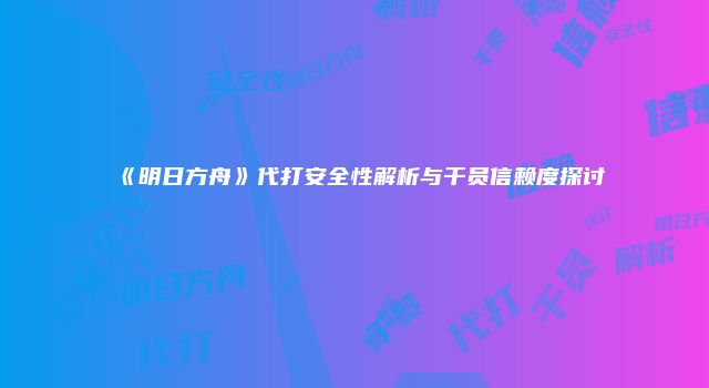 《明日方舟》代打安全性解析与干员信赖度探讨