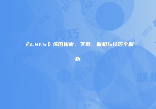 《CS1.5》怀旧指南：下载、联机与技巧全解析