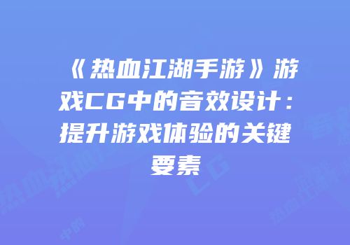 《热血江湖手游》游戏CG中的音效设计：提升游戏体验的关键要素
