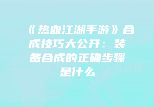 《热血江湖手游》合成技巧大公开：装备合成的正确步骤是什么