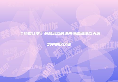 《热血江湖》装备武器的进阶策略助你成为游戏中的佼佼者