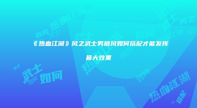 《热血江湖》风之武士男披风如何搭配才能发挥最大效果