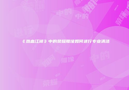 《热血江湖》中的荣耀雕像如何进行专业清洁