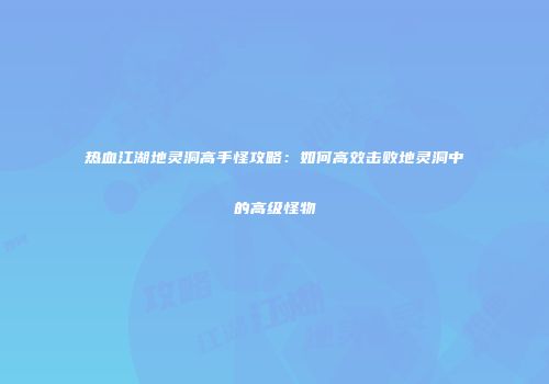热血江湖地灵洞高手怪攻略：如何高效击败地灵洞中的高级怪物