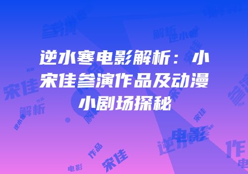 逆水寒电影解析：小宋佳参演作品及动漫小剧场探秘