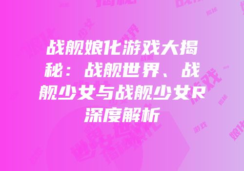 战舰娘化游戏大揭秘：战舰世界、战舰少女与战舰少女R深度解析