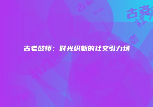 古老鼓楼：时光织就的社交引力场