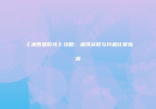 《波西亚时光》攻略：鱼饵获取与钓鱼比赛指南