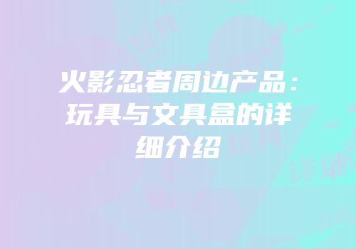 火影忍者周边产品：玩具与文具盒的详细介绍