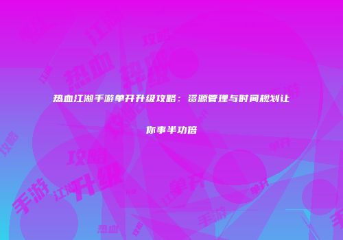 热血江湖手游单开升级攻略：资源管理与时间规划让你事半功倍