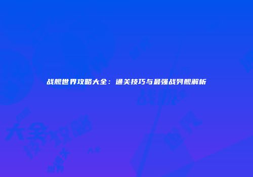 战舰世界攻略大全：通关技巧与最强战列舰解析