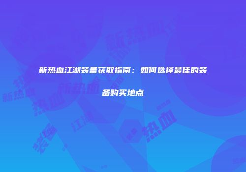 新热血江湖装备获取指南：如何选择最佳的装备购买地点