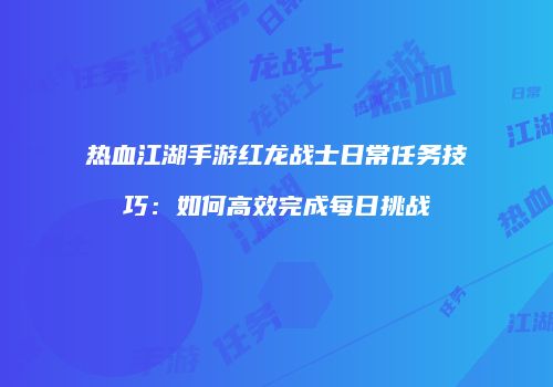 热血江湖手游红龙战士日常任务技巧：如何高效完成每日挑战