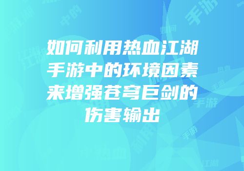如何利用热血江湖手游中的环境因素来增强苍穹巨剑的伤害输出