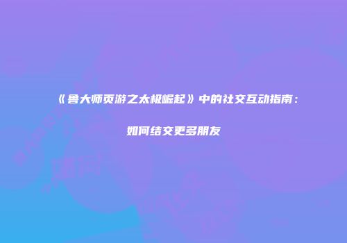 《鲁大师页游之太极崛起》中的社交互动指南：如何结交更多朋友
