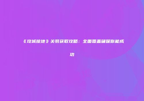 《攻城掠地》关羽获取攻略:全面覆盖确保你能成功