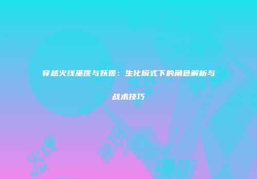 穿越火线巫医与妖姬：生化模式下的角色解析与战术技巧
